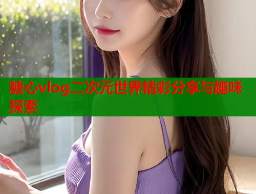 糖心vlog二次元世界精彩分享与趣味探索