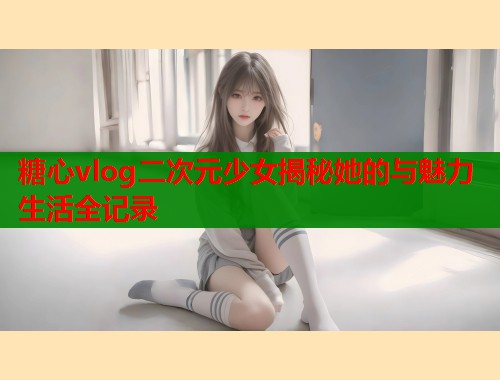 糖心vlog二次元少女揭秘她的与魅力生活全记录