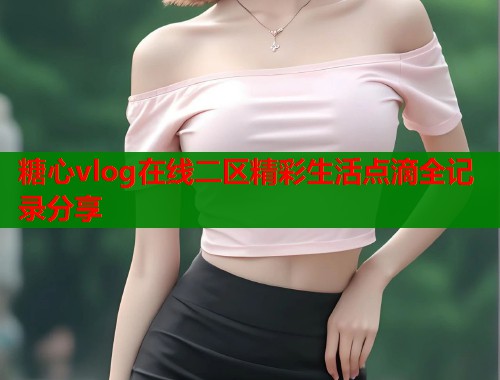 糖心vlog在线二区精彩生活点滴全记录分享  第2张