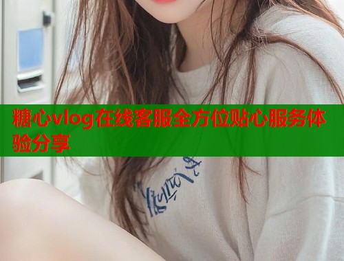 糖心vlog在线客服全方位贴心服务体验分享