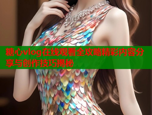糖心vlog在线观看全攻略精彩内容分享与创作技巧揭秘