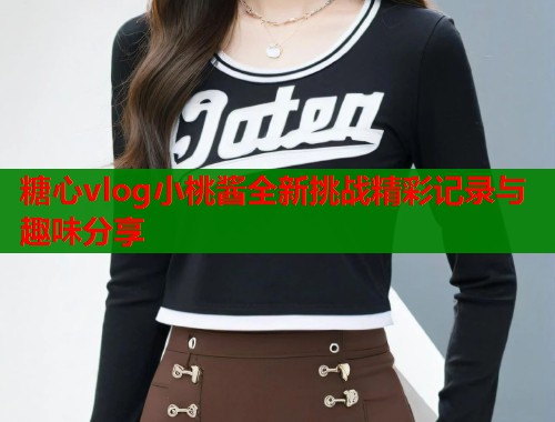 糖心vlog小桃酱全新挑战精彩记录与趣味分享