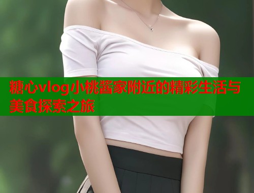 糖心vlog小桃酱家附近的精彩生活与美食探索之旅