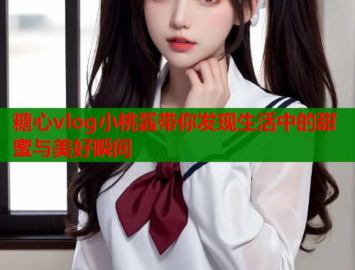 糖心vlog小桃酱带你发现生活中的甜蜜与美好瞬间