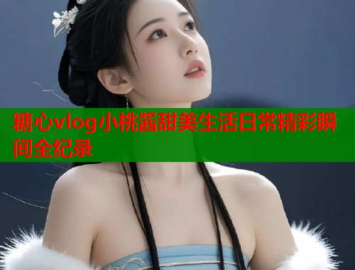 糖心vlog小桃酱甜美生活日常精彩瞬间全纪录